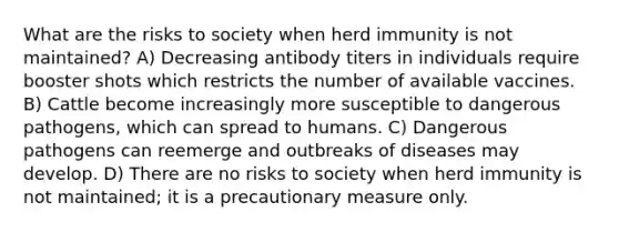 What are the risks to society when herd immunity is not maintained? A) Decreasing antibody titers in individuals require booster shots which restricts the number of available vaccines. B) Cattle become increasingly more susceptible to dangerous pathogens, which can spread to humans. C) Dangerous pathogens can reemerge and outbreaks of diseases may develop. D) There are no risks to society when herd immunity is not maintained; it is a precautionary measure only.