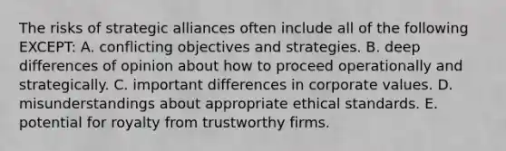 The risks of strategic alliances often include all of the following EXCEPT: A. conflicting objectives and strategies. B. deep differences of opinion about how to proceed operationally and strategically. C. important differences in corporate values. D. misunderstandings about appropriate ethical standards. E. potential for royalty from trustworthy firms.