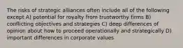 The risks of strategic alliances often include all of the following except A) potential for royalty from trustworthy firms B) conflicting objectives and strategies C) deep differences of opinion about how to proceed operationally and strategically D) important differences in corporate values