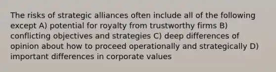 The risks of strategic alliances often include all of the following except A) potential for royalty from trustworthy firms B) conflicting objectives and strategies C) deep differences of opinion about how to proceed operationally and strategically D) important differences in corporate values