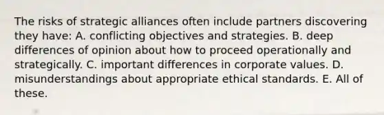 The risks of strategic alliances often include partners discovering they have: A. conflicting objectives and strategies. B. deep differences of opinion about how to proceed operationally and strategically. C. important differences in corporate values. D. misunderstandings about appropriate ethical standards. E. All of these.