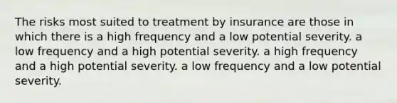 The risks most suited to treatment by insurance are those in which there is a high frequency and a low potential severity. a low frequency and a high potential severity. a high frequency and a high potential severity. a low frequency and a low potential severity.