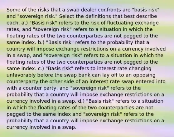 Some of the risks that a swap dealer confronts are "basis risk" and "sovereign risk." Select the definitions that best describe each. a.) "Basis risk" refers to the risk of fluctuating exchange rates, and "sovereign risk" refers to a situation in which the floating rates of the two counterparties are not pegged to the same index. b.) "Basis risk" refers to the probability that a country will impose exchange restrictions on a currency involved in a swap, and "sovereign risk" refers to a situation in which the floating rates of the two counterparties are not pegged to the same index. c.) "Basis risk" refers to interest rate changing unfavorably before the swap bank can lay off to an opposing counterparty the other side of an interest rate swap entered into with a counter party, and "sovereign risk" refers to the probability that a country will impose exchange restrictions on a currency involved in a swap. d.) "Basis risk" refers to a situation in which the floating rates of the two counterparties are not pegged to the same index and "sovereign risk" refers to the probability that a country will impose exchange restrictions on a currency involved in a swap.