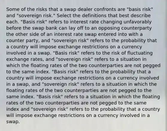 Some of the risks that a swap dealer confronts are "basis risk" and "sovereign risk." Select the definitions that best describe each. "Basis risk" refers to interest rate changing unfavorably before the swap bank can lay off to an opposing counterparty the other side of an interest rate swap entered into with a counter party, and "sovereign risk" refers to the probability that a country will impose exchange restrictions on a currency involved in a swap. "Basis risk" refers to the risk of fluctuating exchange rates, and "sovereign risk" refers to a situation in which the floating rates of the two counterparties are not pegged to the same index. "Basis risk" refers to the probability that a country will impose exchange restrictions on a currency involved in a swap, and "sovereign risk" refers to a situation in which the floating rates of the two counterparties are not pegged to the same index. "Basis risk" refers to a situation in which the floating rates of the two counterparties are not pegged to the same index and "sovereign risk" refers to the probability that a country will impose exchange restrictions on a currency involved in a swap.