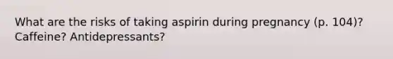 What are the risks of taking aspirin during pregnancy (p. 104)? Caffeine? Antidepressants?