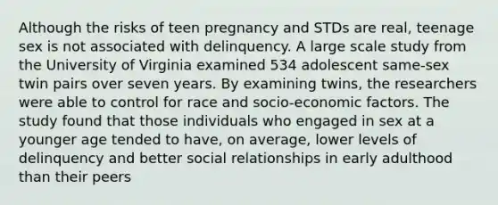 Although the risks of teen pregnancy and STDs are real, teenage sex is not associated with delinquency. A large scale study from the University of Virginia examined 534 adolescent same-sex twin pairs over seven years. By examining twins, the researchers were able to control for race and socio-economic factors. The study found that those individuals who engaged in sex at a younger age tended to have, on average, lower levels of delinquency and better social relationships in early adulthood than their peers