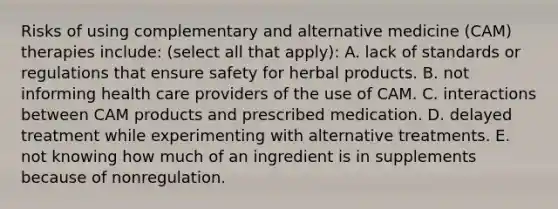 Risks of using complementary and alternative medicine (CAM) therapies include: (select all that apply): A. lack of standards or regulations that ensure safety for herbal products. B. not informing health care providers of the use of CAM. C. interactions between CAM products and prescribed medication. D. delayed treatment while experimenting with alternative treatments. E. not knowing how much of an ingredient is in supplements because of nonregulation.