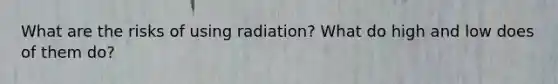 What are the risks of using radiation? What do high and low does of them do?