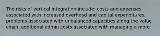 The risks of vertical integration include: costs and expenses associated with increased overhead and capital expenditures, problems associated with unbalanced capacities along the value chain, additional admin costs associated with managing a more