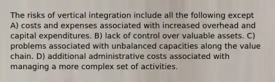 The risks of vertical integration include all the following except A) costs and expenses associated with increased overhead and capital expenditures. B) lack of control over valuable assets. C) problems associated with unbalanced capacities along the value chain. D) additional administrative costs associated with managing a more complex set of activities.