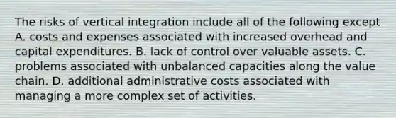 The risks of vertical integration include all of the following except A. costs and expenses associated with increased overhead and capital expenditures. B. lack of control over valuable assets. C. problems associated with unbalanced capacities along the value chain. D. additional administrative costs associated with managing a more complex set of activities.