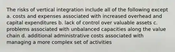 The risks of vertical integration include all of the following except a. costs and expenses associated with increased overhead and capital expenditures b. lack of control over valuable assets c. problems associated with unbalanced capacities along the value chain d. additional administrative costs associated with managing a more complex set of activities