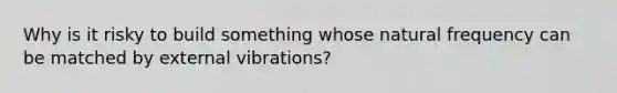 Why is it risky to build something whose natural frequency can be matched by external vibrations?