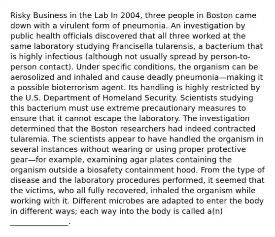 Risky Business in the Lab In 2004, three people in Boston came down with a virulent form of pneumonia. An investigation by public health officials discovered that all three worked at the same laboratory studying Francisella tularensis, a bacterium that is highly infectious (although not usually spread by person-to-person contact). Under specific conditions, the organism can be aerosolized and inhaled and cause deadly pneumonia—making it a possible bioterrorism agent. Its handling is highly restricted by the U.S. Department of Homeland Security. Scientists studying this bacterium must use extreme precautionary measures to ensure that it cannot escape the laboratory. The investigation determined that the Boston researchers had indeed contracted tularemia. The scientists appear to have handled the organism in several instances without wearing or using proper protective gear—for example, examining agar plates containing the organism outside a biosafety containment hood. From the type of disease and the laboratory procedures performed, it seemed that the victims, who all fully recovered, inhaled the organism while working with it. Different microbes are adapted to enter the body in different ways; each way into the body is called a(n) _______________.