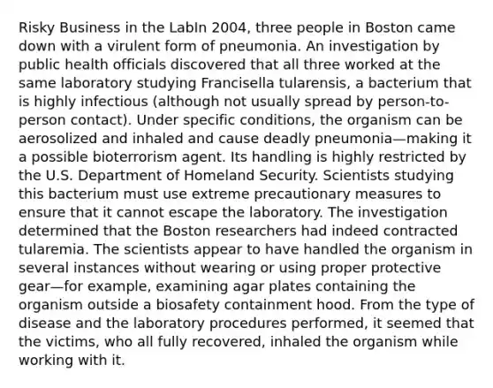 Risky Business in the LabIn 2004, three people in Boston came down with a virulent form of pneumonia. An investigation by public health officials discovered that all three worked at the same laboratory studying Francisella tularensis, a bacterium that is highly infectious (although not usually spread by person-to-person contact). Under specific conditions, the organism can be aerosolized and inhaled and cause deadly pneumonia—making it a possible bioterrorism agent. Its handling is highly restricted by the U.S. Department of Homeland Security. Scientists studying this bacterium must use extreme precautionary measures to ensure that it cannot escape the laboratory. The investigation determined that the Boston researchers had indeed contracted tularemia. The scientists appear to have handled the organism in several instances without wearing or using proper protective gear—for example, examining agar plates containing the organism outside a biosafety containment hood. From the type of disease and the laboratory procedures performed, it seemed that the victims, who all fully recovered, inhaled the organism while working with it.