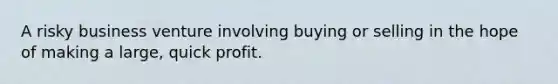 A risky business venture involving buying or selling in the hope of making a large, quick profit.