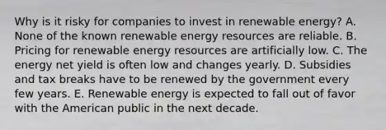 Why is it risky for companies to invest in renewable energy? A. None of the known renewable energy resources are reliable. B. Pricing for renewable energy resources are artificially low. C. The energy net yield is often low and changes yearly. D. Subsidies and tax breaks have to be renewed by the government every few years. E. Renewable energy is expected to fall out of favor with the American public in the next decade.