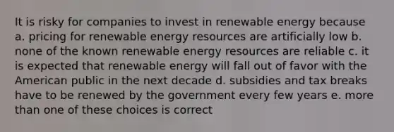 It is risky for companies to invest in renewable energy because a. pricing for renewable <a href='https://www.questionai.com/knowledge/kyftsbrrw7-energy-resources' class='anchor-knowledge'>energy resources</a> are artificially low b. none of the known renewable energy resources are reliable c. it is expected that renewable energy will fall out of favor with the American public in the next decade d. subsidies and tax breaks have to be renewed by the government every few years e. <a href='https://www.questionai.com/knowledge/keWHlEPx42-more-than' class='anchor-knowledge'>more than</a> one of these choices is correct