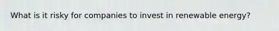 What is it risky for companies to invest in renewable energy?