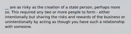 __ are as risky as the creation of a state person, perhaps more so. This required any two or more people to form - either intentionally but sharing the risks and rewards of the business or unintentionally by acting as though you have such a relationship with someone.