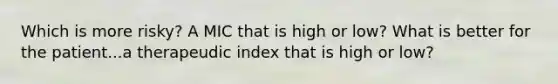 Which is more risky? A MIC that is high or low? What is better for the patient...a therapeudic index that is high or low?