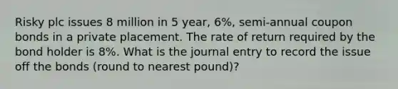 Risky plc issues 8 million in 5 year, 6%, semi-annual coupon bonds in a private placement. The rate of return required by the bond holder is 8%. What is the journal entry to record the issue off the bonds (round to nearest pound)?