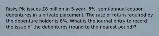 Risky Plc issues £8 million in 5-year, 6%, semi-annual coupon debentures in a private placement. The rate of return required by the debenture holder is 8%. What is the journal entry to record the issue of the debentures (round to the nearest pound)?