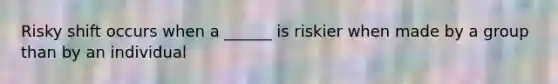 Risky shift occurs when a ______ is riskier when made by a group than by an individual