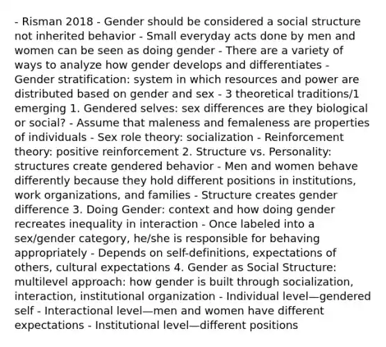 - Risman 2018 - Gender should be considered a social structure not inherited behavior - Small everyday acts done by men and women can be seen as doing gender - There are a variety of ways to analyze how gender develops and differentiates - Gender stratification: system in which resources and power are distributed based on gender and sex - 3 theoretical traditions/1 emerging 1. Gendered selves: sex differences are they biological or social? - Assume that maleness and femaleness are properties of individuals - Sex role theory: socialization - Reinforcement theory: positive reinforcement 2. Structure vs. Personality: structures create gendered behavior - Men and women behave differently because they hold different positions in institutions, work organizations, and families - Structure creates gender difference 3. Doing Gender: context and how doing gender recreates inequality in interaction - Once labeled into a sex/gender category, he/she is responsible for behaving appropriately - Depends on self-definitions, expectations of others, cultural expectations 4. Gender as Social Structure: multilevel approach: how gender is built through socialization, interaction, institutional organization - Individual level—gendered self - Interactional level—men and women have different expectations - Institutional level—different positions