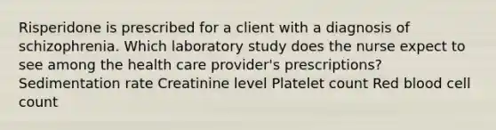 Risperidone is prescribed for a client with a diagnosis of schizophrenia. Which laboratory study does the nurse expect to see among the health care provider's prescriptions? Sedimentation rate Creatinine level Platelet count Red blood cell count