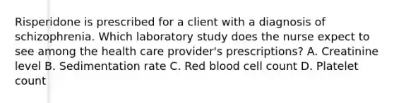 Risperidone is prescribed for a client with a diagnosis of schizophrenia. Which laboratory study does the nurse expect to see among the health care provider's prescriptions? A. Creatinine level B. Sedimentation rate C. Red blood cell count D. Platelet count