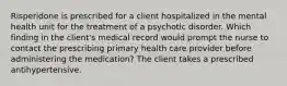 Risperidone is prescribed for a client hospitalized in the mental health unit for the treatment of a psychotic disorder. Which finding in the client's medical record would prompt the nurse to contact the prescribing primary health care provider before administering the medication? The client takes a prescribed antihypertensive.