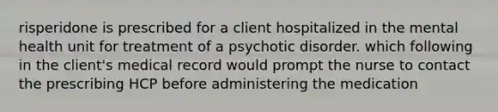 risperidone is prescribed for a client hospitalized in the mental health unit for treatment of a psychotic disorder. which following in the client's medical record would prompt the nurse to contact the prescribing HCP before administering the medication