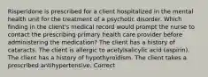 Risperidone is prescribed for a client hospitalized in the mental health unit for the treatment of a psychotic disorder. Which finding in the client's medical record would prompt the nurse to contact the prescribing primary health care provider before administering the medication? The client has a history of cataracts. The client is allergic to acetylsalicylic acid (aspirin). The client has a history of hypothyroidism. The client takes a prescribed antihypertensive. Correct