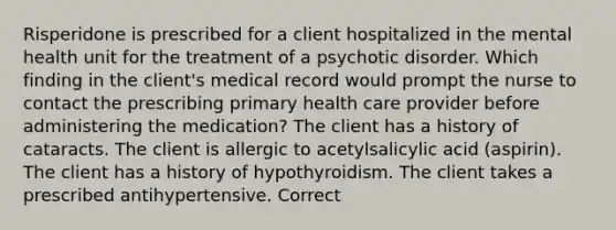 Risperidone is prescribed for a client hospitalized in the mental health unit for the treatment of a psychotic disorder. Which finding in the client's medical record would prompt the nurse to contact the prescribing primary health care provider before administering the medication? The client has a history of cataracts. The client is allergic to acetylsalicylic acid (aspirin). The client has a history of hypothyroidism. The client takes a prescribed antihypertensive. Correct