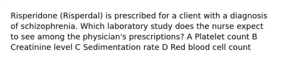 Risperidone (Risperdal) is prescribed for a client with a diagnosis of schizophrenia. Which laboratory study does the nurse expect to see among the physician's prescriptions? A Platelet count B Creatinine level C Sedimentation rate D Red blood cell count