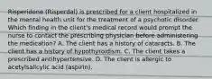 Risperidone (Risperdal) is prescribed for a client hospitalized in the mental health unit for the treatment of a psychotic disorder. Which finding in the client's medical record would prompt the nurse to contact the prescribing physician before administering the medication? A. The client has a history of cataracts. B. The client has a history of hypothyroidism. C. The client takes a prescribed antihypertensive. D. The client is allergic to acetylsalicylic acid (aspirin).