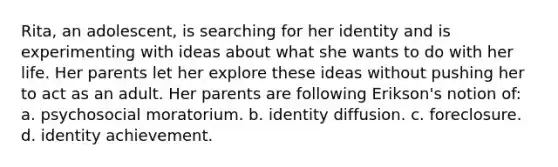 Rita, an adolescent, is searching for her identity and is experimenting with ideas about what she wants to do with her life. Her parents let her explore these ideas without pushing her to act as an adult. Her parents are following Erikson's notion of: a. psychosocial moratorium. b. identity diffusion. c. foreclosure. d. identity achievement.