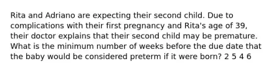 Rita and Adriano are expecting their second child. Due to complications with their first pregnancy and Rita's age of 39, their doctor explains that their second child may be premature. What is the minimum number of weeks before the due date that the baby would be considered preterm if it were born? 2 5 4 6