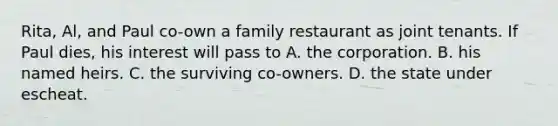 Rita, Al, and Paul co-own a family restaurant as joint tenants. If Paul dies, his interest will pass to A. the corporation. B. his named heirs. C. the surviving co-owners. D. the state under escheat.