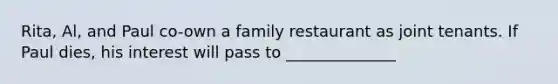 Rita, Al, and Paul co-own a family restaurant as joint tenants. If Paul dies, his interest will pass to ______________