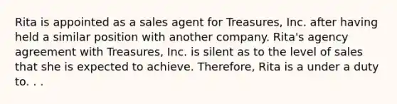 Rita is appointed as a sales agent for Treasures, Inc. after having held a similar position with another company. Rita's agency agreement with Treasures, Inc. is silent as to the level of sales that she is expected to achieve. Therefore, Rita is a under a duty to. . .