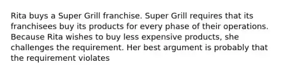 Rita buys a Super Grill franchise. Super Grill requires that its franchisees buy its products for every phase of their operations. Because Rita wishes to buy less expensive products, she challenges the requirement. Her best argument is probably that the requirement violates