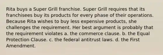 Rita buys a Super Grill franchise. Super Grill requires that its franchisees buy its products for every phase of their operations. Because Rita wishes to buy less expensive products, she challenges the requirement. Her best argument is probably that the requirement violates a. the commerce clause. b. the Equal Protection Clause. c. the federal antitrust laws. d. the First Amendment.