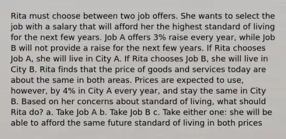 Rita must choose between two job offers. She wants to select the job with a salary that will afford her the highest standard of living for the next few years. Job A offers 3% raise every year, while Job B will not provide a raise for the next few years. If Rita chooses Job A, she will live in City A. If Rita chooses Job B, she will live in City B. Rita finds that the price of goods and services today are about the same in both areas. Prices are expected to use, however, by 4% in City A every year, and stay the same in City B. Based on her concerns about standard of living, what should Rita do? a. Take Job A b. Take Job B c. Take either one: she will be able to afford the same future standard of living in both prices