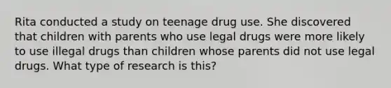 Rita conducted a study on teenage drug use. She discovered that children with parents who use legal drugs were more likely to use illegal drugs than children whose parents did not use legal drugs. What type of research is this?