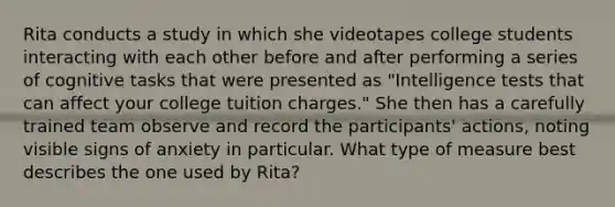 Rita conducts a study in which she videotapes college students interacting with each other before and after performing a series of cognitive tasks that were presented as "Intelligence tests that can affect your college tuition charges." She then has a carefully trained team observe and record the participants' actions, noting visible signs of anxiety in particular. What type of measure best describes the one used by Rita?