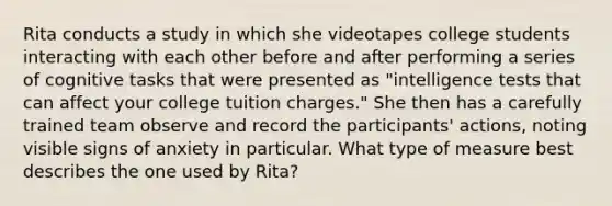 Rita conducts a study in which she videotapes college students interacting with each other before and after performing a series of cognitive tasks that were presented as "intelligence tests that can affect your college tuition charges." She then has a carefully trained team observe and record the participants' actions, noting visible signs of anxiety in particular. What type of measure best describes the one used by Rita?