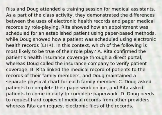 Rita and Doug attended a training session for medical assistants. As a part of the class​ activity, they demonstrated the differences between the uses of electronic health records and paper medical records by​ role-playing. Rita showed how an appointment was scheduled for an established patient using​ paper-based methods, while Doug showed how a patient was scheduled using electronic health records​ (EHR). In this​ context, which of the following is most likely to be true of their role​ play? A. Rita confirmed the​ patient's health insurance coverage through a direct​ portal, whereas Doug called the insurance company to verify patient coverage. B. Rita linked the medical record of patients to the records of their family​ members, and Doug maintained a separate physical chart for each family member. C. Doug asked patients to complete their paperwork​ online, and Rita asked patients to come in early to complete paperwork. D. Doug needs to request hard copies of medical records from other​ providers, whereas Rita can request electronic files of the records.