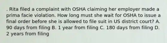 . Rita filed a complaint with OSHA claiming her employer made a prima facie violation. How long must she wait for OSHA to issue a final order before she is allowed to file suit in US district court? A. 90 days from filing B. 1 year from filing C. 180 days from filing D. 2 years from filing